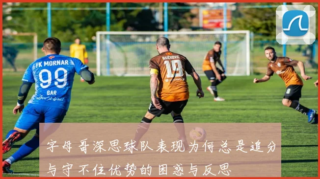 字母哥深思球队表现为何总是追分与守不住优势的困惑与反思