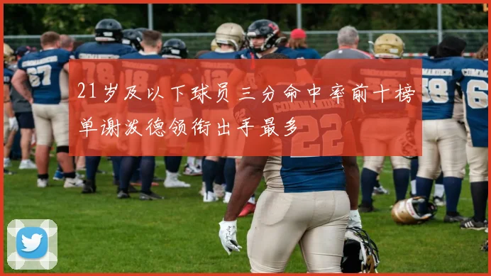 21岁及以下球员三分命中率前十榜单谢泼德领衔出手最多