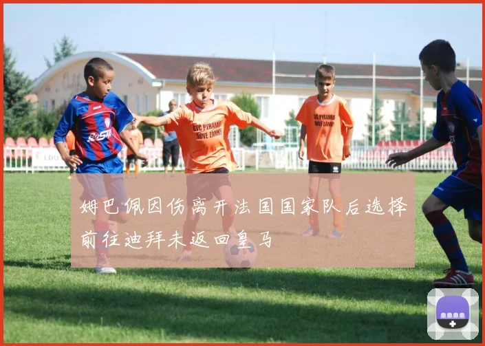 姆巴佩因伤离开法国国家队后选择前往迪拜未返回皇马