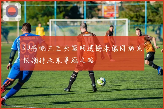 KD感慨三巨头篮网遗憾未能同场竞技期待未来争冠之路