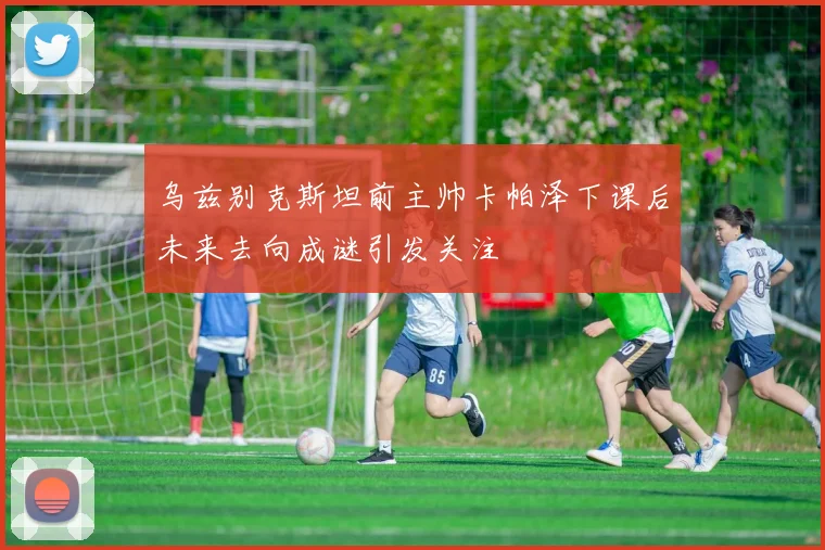 乌兹别克斯坦前主帅卡帕泽下课后未来去向成谜引发关注