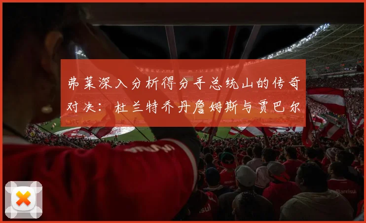 弗莱深入分析得分手总统山的传奇对决：杜兰特乔丹詹姆斯与贾巴尔的伟大之路