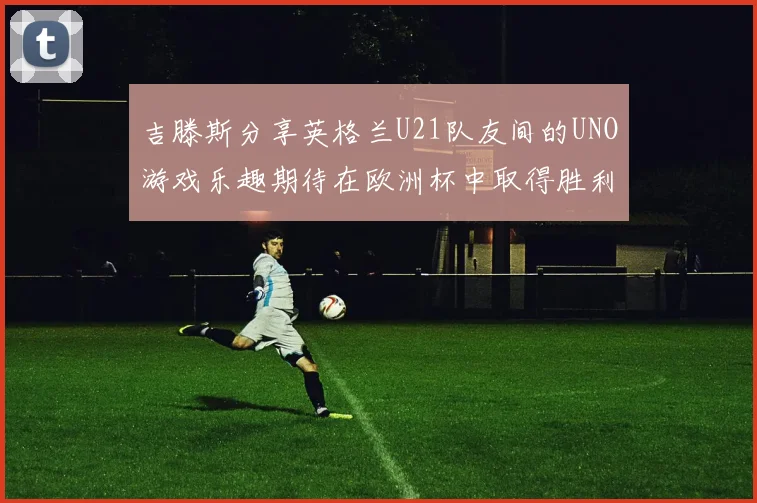 吉滕斯分享英格兰U21队友间的UNO游戏乐趣期待在欧洲杯中取得胜利