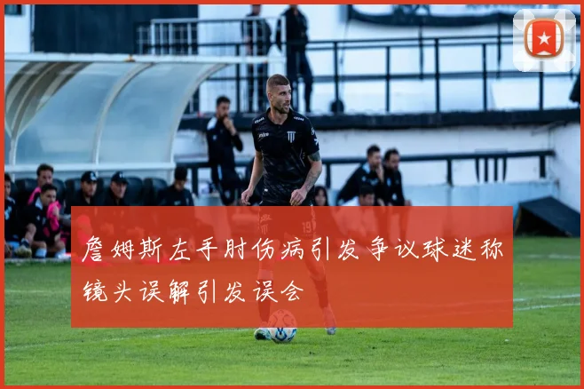 詹姆斯左手肘伤病引发争议球迷称镜头误解引发误会