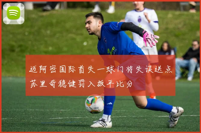 迈阿密国际首失一球门将失误送点苏里奇稳健罚入扳平比分