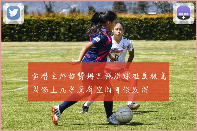 黄潜主帅称赞姆巴佩进球难度极高因场上几乎没有空间可供发挥