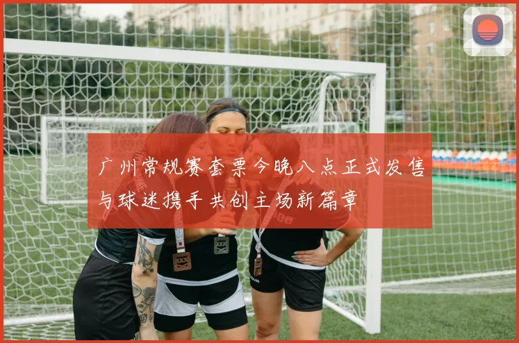 广州常规赛套票今晚八点正式发售与球迷携手共创主场新篇章