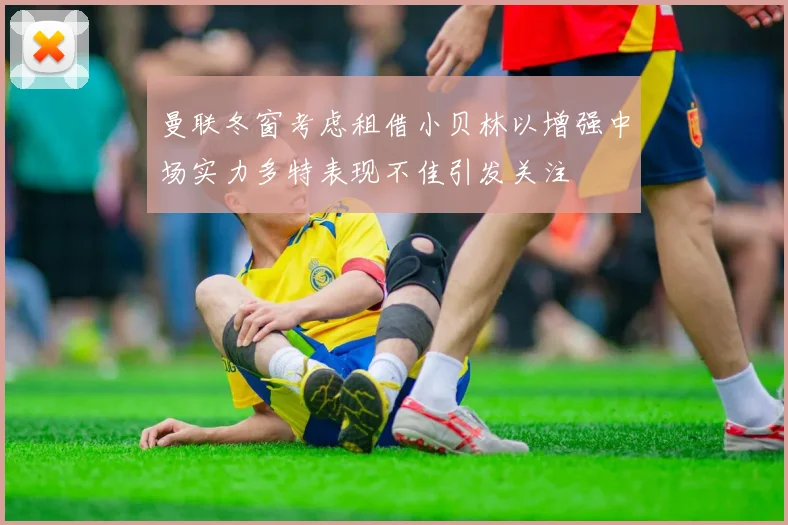 曼联冬窗考虑租借小贝林以增强中场实力多特表现不佳引发关注
