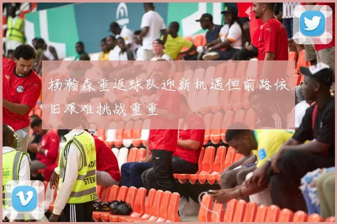 杨瀚森重返球队迎新机遇但前路依旧艰难挑战重重