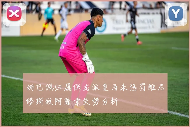 姆巴佩归属保龙派皇马未惩罚维尼修斯致阿隆索失势分析