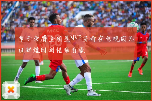 华子荣膺全明星MVP芬奇在电视前见证辉煌时刻倍感自豪