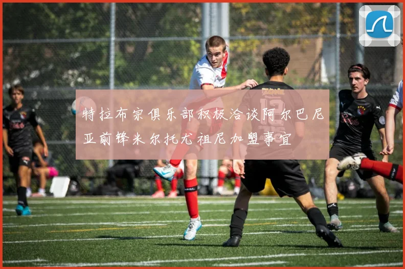 特拉布宗俱乐部积极洽谈阿尔巴尼亚前锋米尔托尤祖尼加盟事宜