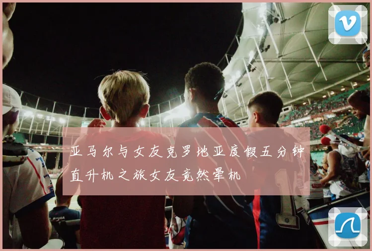 亚马尔与女友克罗地亚度假五分钟直升机之旅女友竟然晕机