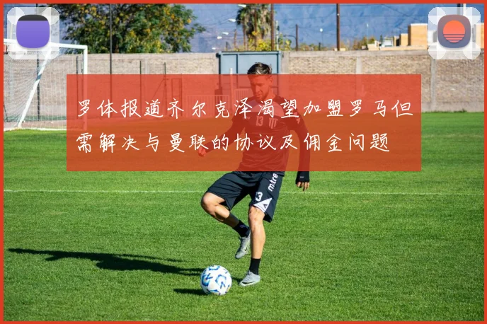 罗体报道齐尔克泽渴望加盟罗马但需解决与曼联的协议及佣金问题