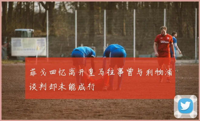菲戈回忆离开皇马往事曾与利物浦谈判却未能成行
