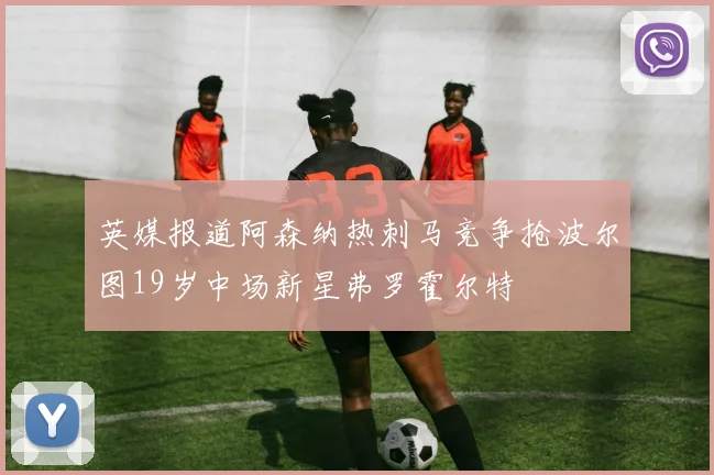 英媒报道阿森纳热刺马竞争抢波尔图19岁中场新星弗罗霍尔特