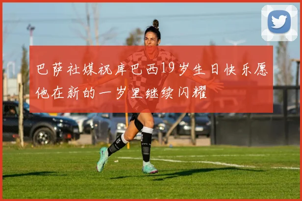 巴萨社媒祝库巴西19岁生日快乐愿他在新的一岁里继续闪耀