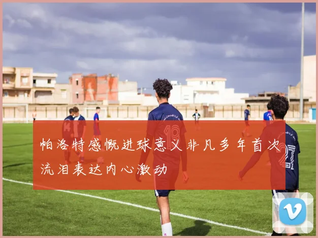 帕洛特感慨进球意义非凡多年首次流泪表达内心激动