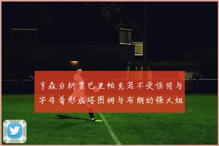 亨森分析贾巴里帕克若不受伤将与字母哥形成塔图姆与布朗的强大组合