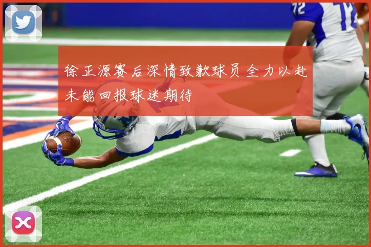 徐正源赛后深情致歉球员全力以赴未能回报球迷期待