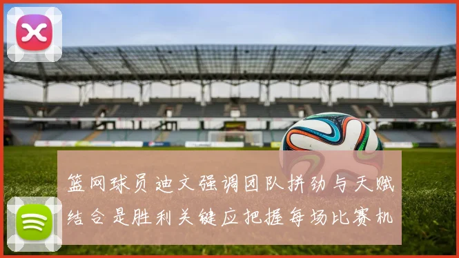 篮网球员迪文强调团队拼劲与天赋结合是胜利关键应把握每场比赛机会